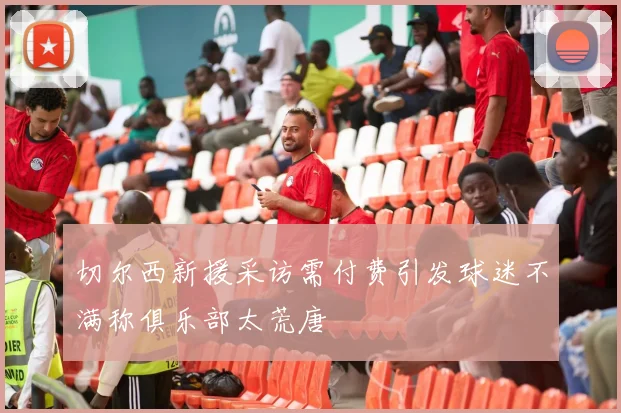 切尔西新援采访需付费引发球迷不满称俱乐部太荒唐