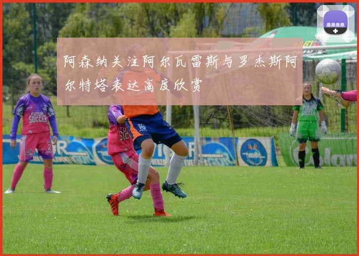 阿森纳关注阿尔瓦雷斯与罗杰斯阿尔特塔表达高度欣赏