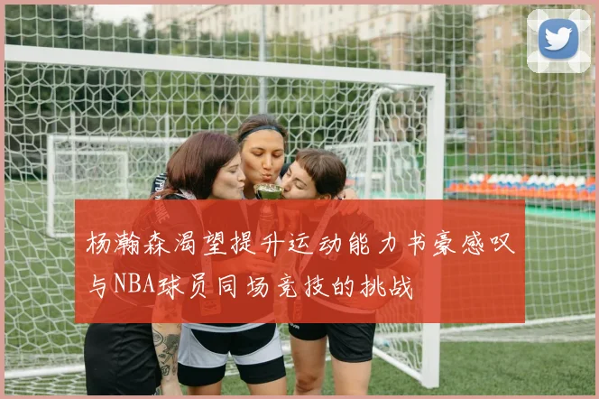 杨瀚森渴望提升运动能力书豪感叹与NBA球员同场竞技的挑战
