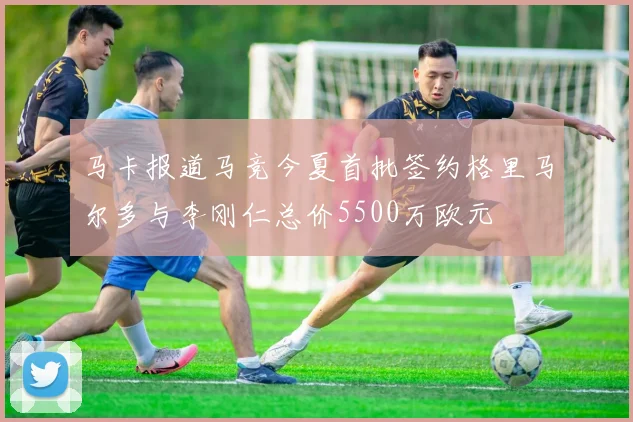 马卡报道马竞今夏首批签约格里马尔多与李刚仁总价5500万欧元