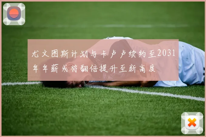 尤文图斯计划与卡卢卢续约至2031年年薪或将翻倍提升至新高度