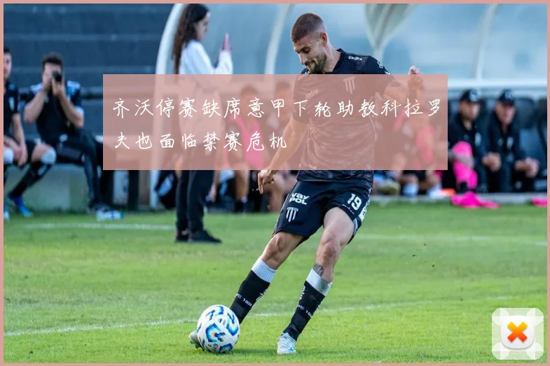 齐沃停赛缺席意甲下轮助教科拉罗夫也面临禁赛危机