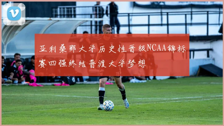 亚利桑那大学历史性晋级NCAA锦标赛四强终结普渡大学梦想