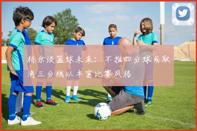 科尔谈篮球未来：不推四分球或取消三分线以丰富比赛风格