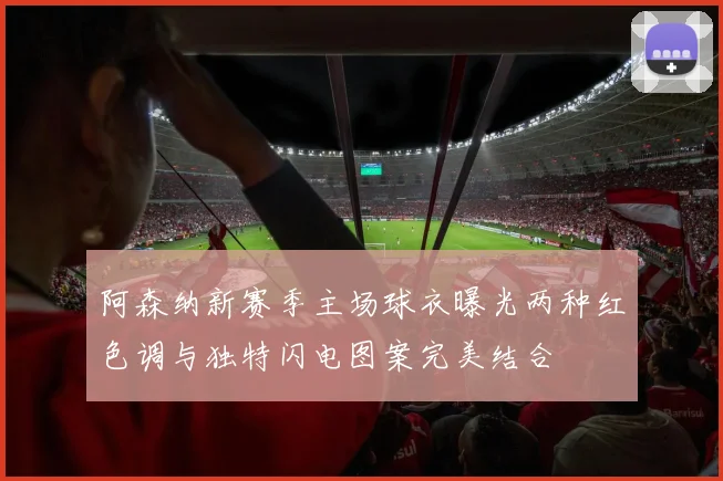 阿森纳新赛季主场球衣曝光两种红色调与独特闪电图案完美结合