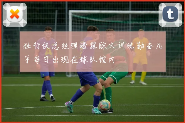 独行侠总经理透露欧文训练勤奋几乎每日出现在球队馆内