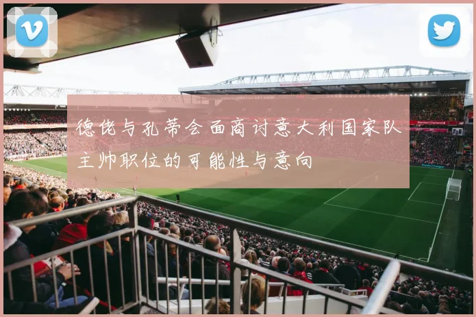 德佬与孔蒂会面商讨意大利国家队主帅职位的可能性与意向