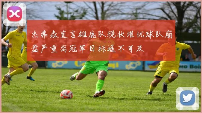 杰弗森直言雄鹿队现状堪忧球队崩盘严重离冠军目标遥不可及